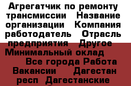 Агрегатчик по ремонту трансмиссии › Название организации ­ Компания-работодатель › Отрасль предприятия ­ Другое › Минимальный оклад ­ 50 000 - Все города Работа » Вакансии   . Дагестан респ.,Дагестанские Огни г.